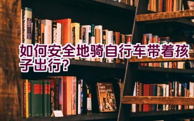 如何安全地骑自行车带着孩子出行？插图