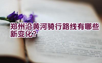 郑州沿黄河骑行路线有哪些新变化？插图