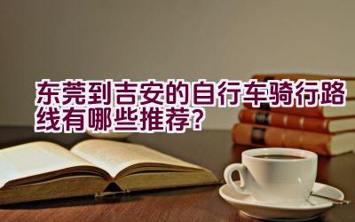 东莞到吉安的自行车骑行路线有哪些推荐？插图