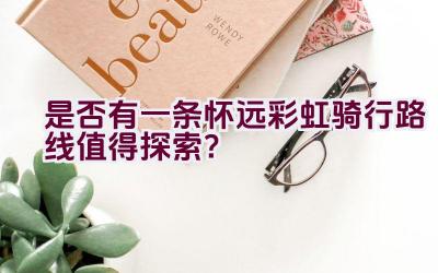 是否有一条怀远彩虹骑行路线值得探索？插图