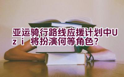 亚运骑行路线应援计划中Uzi将扮演何等角色？插图