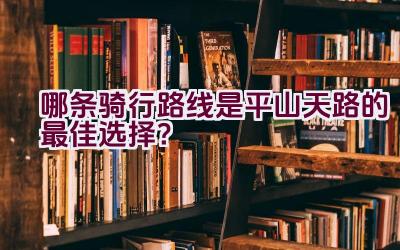 哪条骑行路线是平山天路的最佳选择？插图