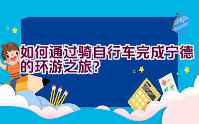 如何通过骑自行车完成宁德的环游之旅？插图