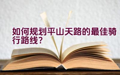 如何规划平山天路的最佳骑行路线？插图