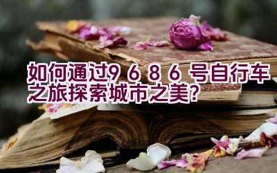 如何通过9686号自行车之旅探索城市之美？插图