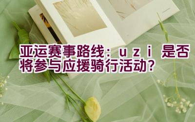 亚运赛事路线：uzi是否将参与应援骑行活动？插图