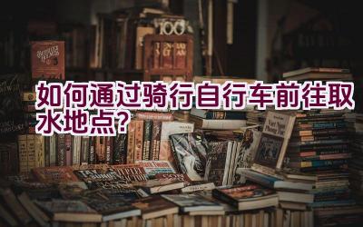 如何通过骑行自行车前往取水地点？插图