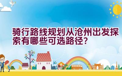 骑行路线规划从沧州出发探索有哪些可选路径？插图