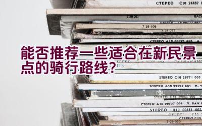 能否推荐一些适合在新民景点的骑行路线？插图