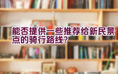 能否提供一些推荐给新民景点的骑行路线？插图