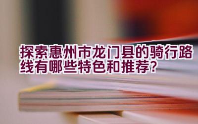 探索惠州市龙门县的骑行路线有哪些特色和推荐？插图