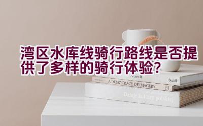 湾区水库线骑行路线是否提供了多样的骑行体验？插图