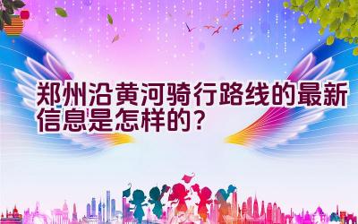 郑州沿黄河骑行路线的最新信息是怎样的？插图