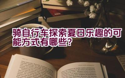 骑自行车探索夏日乐趣的可能方式有哪些？插图