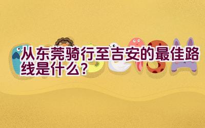 从东莞骑行至吉安的最佳路线是什么？插图