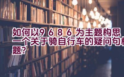 如何以9686为主题构思一个关于骑自行车的疑问句标题？插图