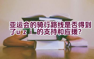 亚运会的骑行路线是否得到了uzi的支持和应援？插图