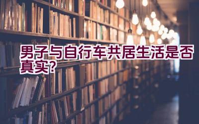 男子与自行车共居生活是否真实？插图