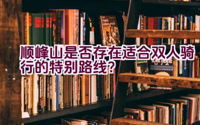 顺峰山是否存在适合双人骑行的特别路线？插图