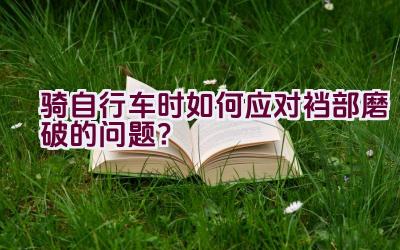 骑自行车时如何应对裆部磨破的问题？插图