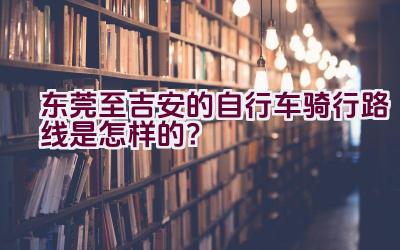 东莞至吉安的自行车骑行路线是怎样的？插图