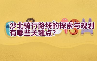 沙北骑行路线的探索与规划有哪些关键点？插图