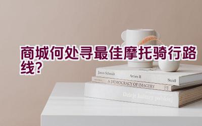 商城何处寻最佳摩托骑行路线？插图