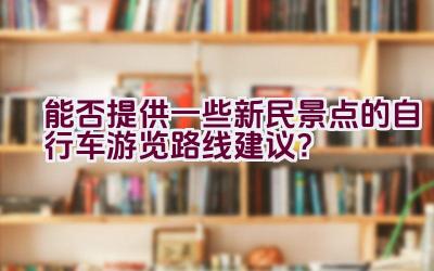 能否提供一些新民景点的自行车游览路线建议？插图