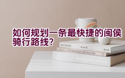 如何规划一条最快捷的闽侯骑行路线？插图