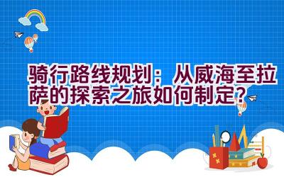 骑行路线规划：从威海至拉萨的探索之旅如何制定？插图