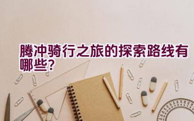 腾冲骑行之旅的探索路线有哪些？插图