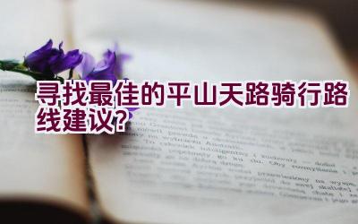 寻找最佳的平山天路骑行路线建议？插图