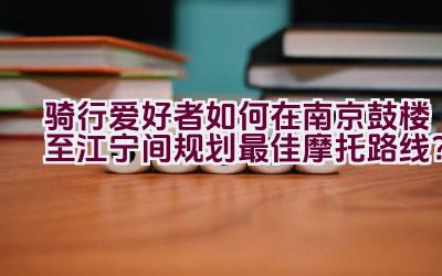 骑行爱好者如何在南京鼓楼至江宁间规划最佳摩托路线？插图