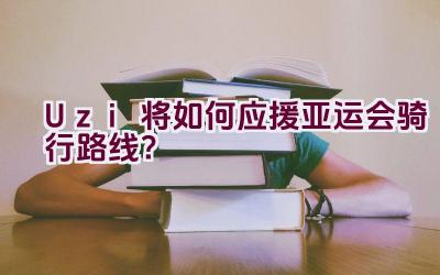 Uzi将如何应援亚运会骑行路线？插图