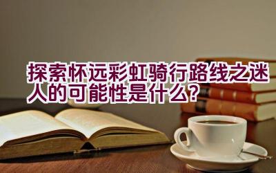 探索怀远彩虹骑行路线之迷人的可能性是什么？插图