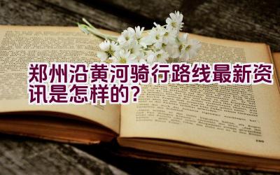 郑州沿黄河骑行路线最新资讯是怎样的？插图