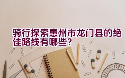 骑行探索惠州市龙门县的绝佳路线有哪些？插图