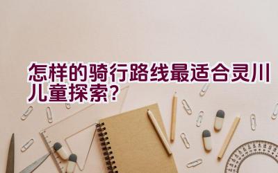 怎样的骑行路线最适合灵川儿童探索？插图