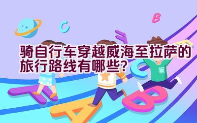 骑自行车穿越威海至拉萨的旅行路线有哪些？插图