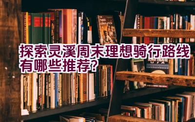 探索灵溪周末理想骑行路线有哪些推荐？插图