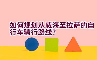 如何规划从威海至拉萨的自行车骑行路线？插图