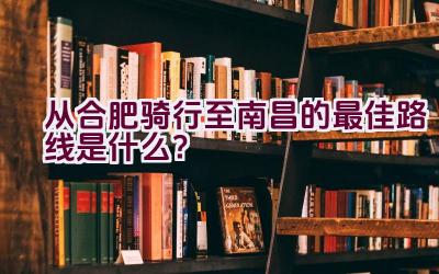 从合肥骑行至南昌的最佳路线是什么？插图