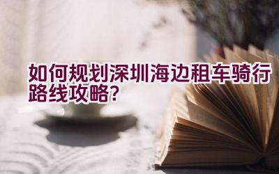 “如何规划深圳海边租车骑行路线攻略？”插图